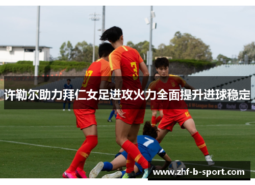 许勒尔助力拜仁女足进攻火力全面提升进球稳定
