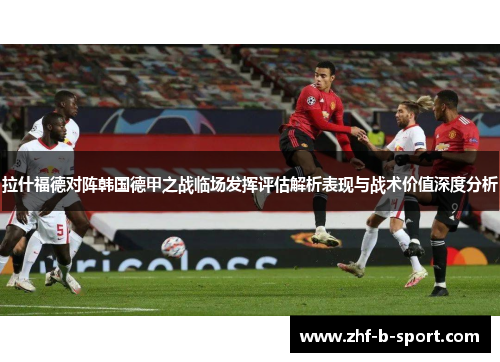 拉什福德对阵韩国德甲之战临场发挥评估解析表现与战术价值深度分析